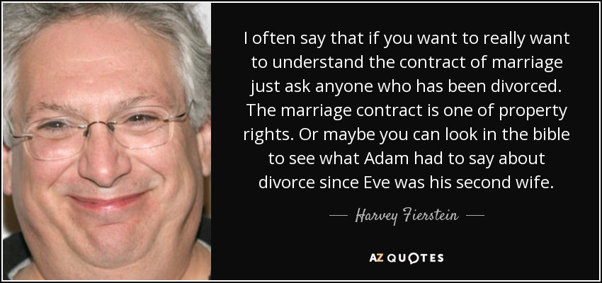 I often say that if you want to really want to understand the contract of marriage just ask anyone who has been divorced. The marriage contract is one of property rights. Or maybe you can look in the bible to see what Adam had to say about divorce since Eve was his second wife. - Harvey Fierstein