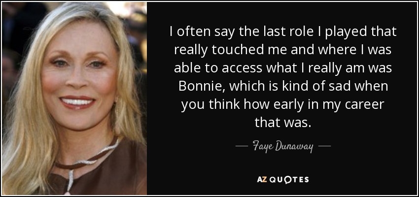 I often say the last role I played that really touched me and where I was able to access what I really am was Bonnie, which is kind of sad when you think how early in my career that was. - Faye Dunaway
