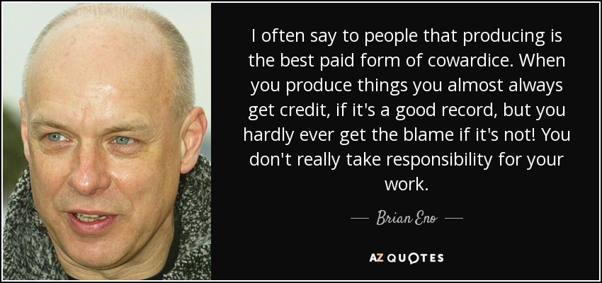 I often say to people that producing is the best paid form of cowardice. When you produce things you almost always get credit, if it's a good record, but you hardly ever get the blame if it's not! You don't really take responsibility for your work. - Brian Eno