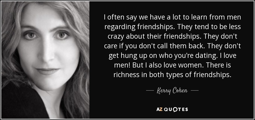 I often say we have a lot to learn from men regarding friendships. They tend to be less crazy about their friendships. They don't care if you don't call them back. They don't get hung up on who you're dating. I love men! But I also love women. There is richness in both types of friendships. - Kerry Cohen