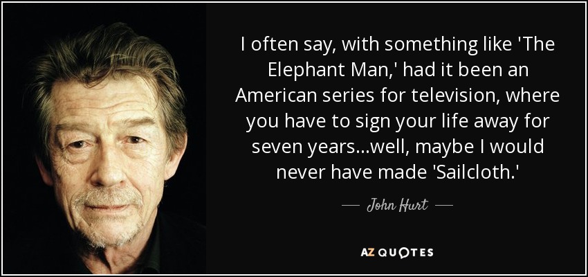 I often say, with something like 'The Elephant Man,' had it been an American series for television, where you have to sign your life away for seven years...well, maybe I would never have made 'Sailcloth.' - John Hurt