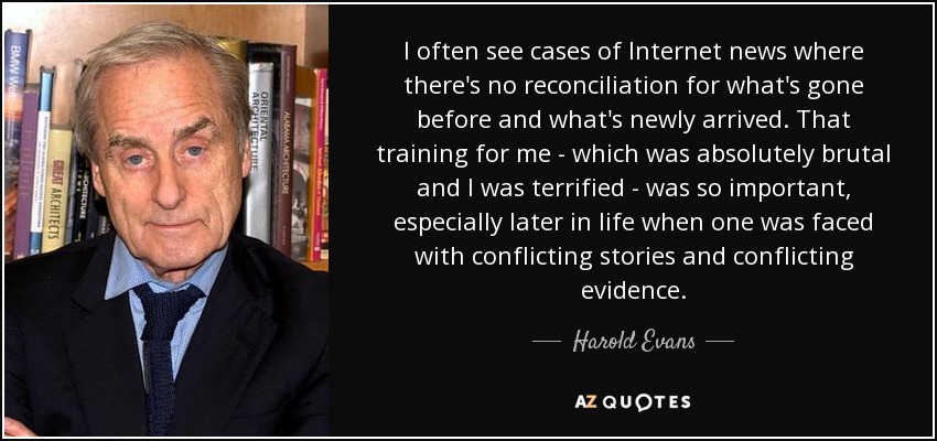 I often see cases of Internet news where there's no reconciliation for what's gone before and what's newly arrived. That training for me - which was absolutely brutal and I was terrified - was so important, especially later in life when one was faced with conflicting stories and conflicting evidence. - Harold Evans