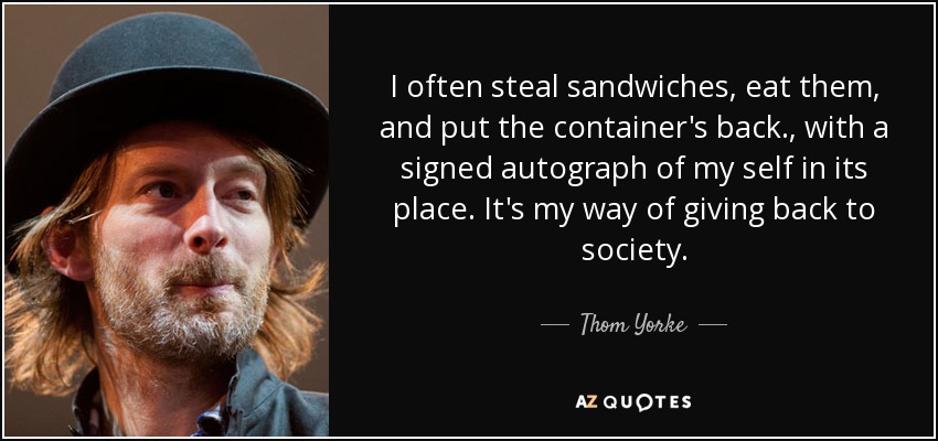 I often steal sandwiches, eat them, and put the container's back., with a signed autograph of my self in its place. It's my way of giving back to society. - Thom Yorke