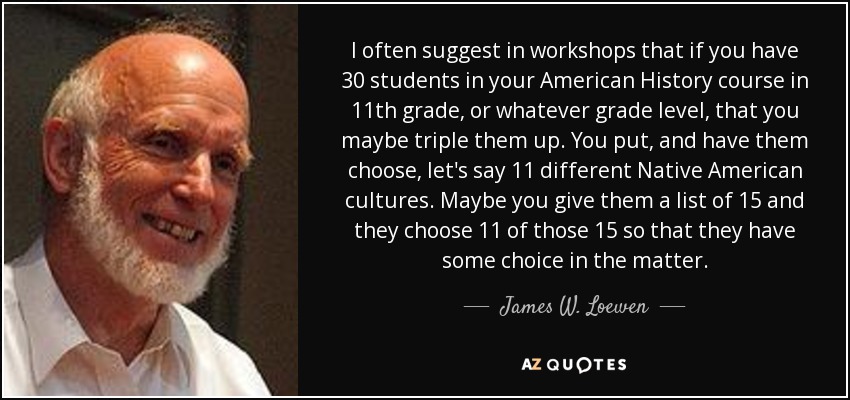 I often suggest in workshops that if you have 30 students in your American History course in 11th grade, or whatever grade level, that you maybe triple them up. You put, and have them choose, let's say 11 different Native American cultures. Maybe you give them a list of 15 and they choose 11 of those 15 so that they have some choice in the matter. - James W. Loewen