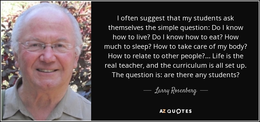 I often suggest that my students ask themselves the simple question: Do I know how to live? Do I know how to eat? How much to sleep? How to take care of my body? How to relate to other people? ... Life is the real teacher, and the curriculum is all set up. The question is: are there any students? - Larry Rosenberg