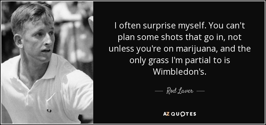 I often surprise myself. You can't plan some shots that go in, not unless you're on marijuana, and the only grass I'm partial to is Wimbledon's. - Rod Laver