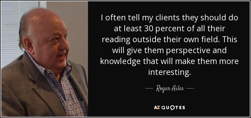 I often tell my clients they should do at least 30 percent of all their reading outside their own field. This will give them perspective and knowledge that will make them more interesting. - Roger Ailes