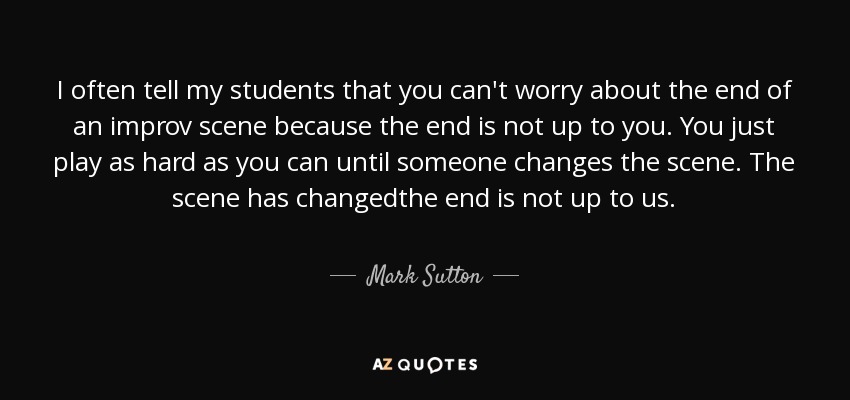 I often tell my students that you can't worry about the end of an improv scene because the end is not up to you. You just play as hard as you can until someone changes the scene. The scene has changedthe end is not up to us. - Mark Sutton