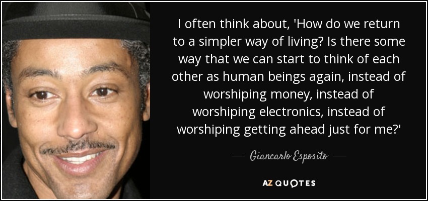 I often think about, 'How do we return to a simpler way of living? Is there some way that we can start to think of each other as human beings again, instead of worshiping money, instead of worshiping electronics, instead of worshiping getting ahead just for me?' - Giancarlo Esposito