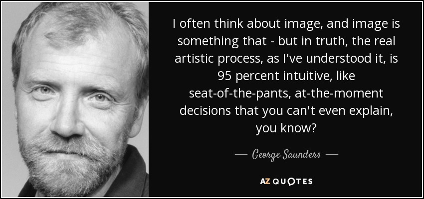 I often think about image, and image is something that - but in truth, the real artistic process, as I've understood it, is 95 percent intuitive, like seat-of-the-pants, at-the-moment decisions that you can't even explain, you know? - George Saunders