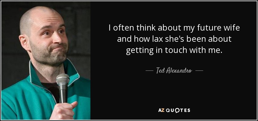 I often think about my future wife and how lax she's been about getting in touch with me. - Ted Alexandro