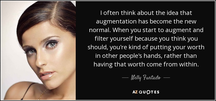 I often think about the idea that augmentation has become the new normal. When you start to augment and filter yourself because you think you should, you're kind of putting your worth in other people's hands, rather than having that worth come from within. - Nelly Furtado