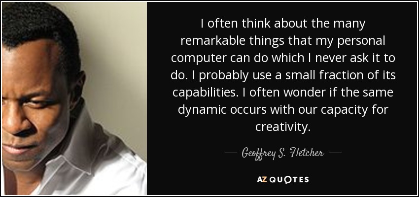 I often think about the many remarkable things that my personal computer can do which I never ask it to do. I probably use a small fraction of its capabilities. I often wonder if the same dynamic occurs with our capacity for creativity. - Geoffrey S. Fletcher