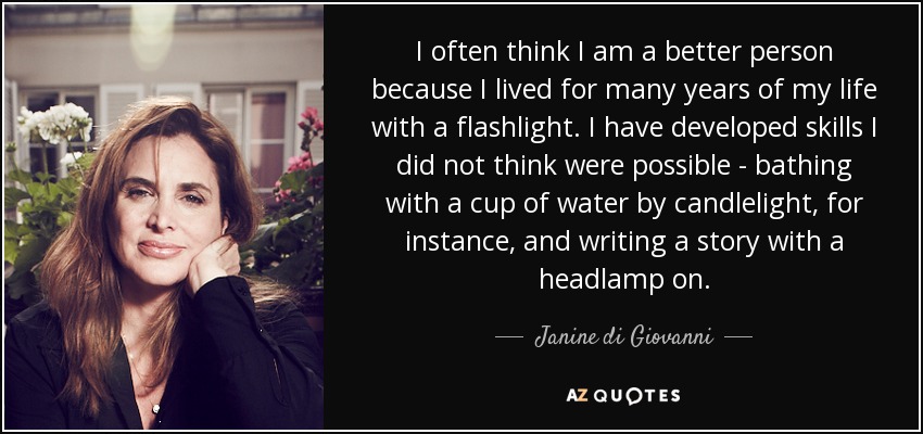 I often think I am a better person because I lived for many years of my life with a flashlight. I have developed skills I did not think were possible - bathing with a cup of water by candlelight, for instance, and writing a story with a headlamp on. - Janine di Giovanni