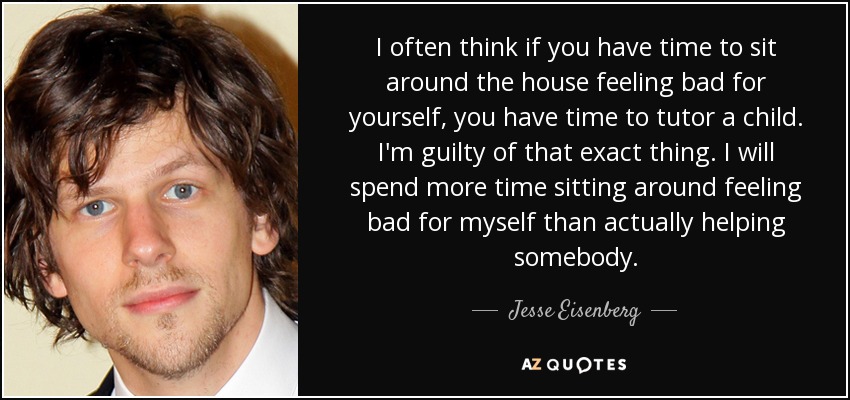 I often think if you have time to sit around the house feeling bad for yourself, you have time to tutor a child. I'm guilty of that exact thing. I will spend more time sitting around feeling bad for myself than actually helping somebody. - Jesse Eisenberg