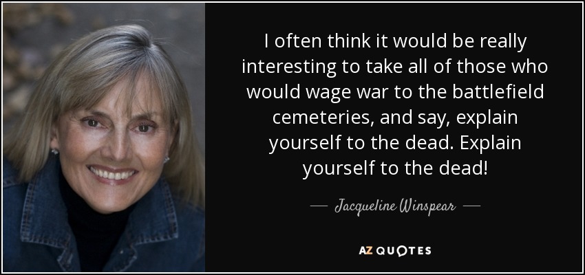 I often think it would be really interesting to take all of those who would wage war to the battlefield cemeteries, and say, explain yourself to the dead. Explain yourself to the dead! - Jacqueline Winspear