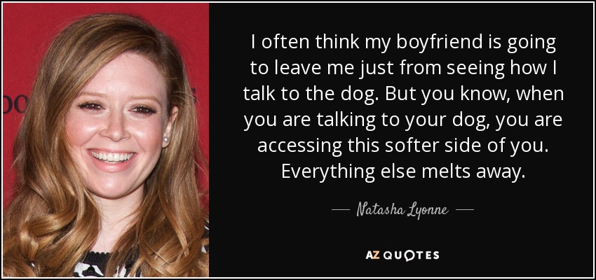 I often think my boyfriend is going to leave me just from seeing how I talk to the dog. But you know, when you are talking to your dog, you are accessing this softer side of you. Everything else melts away. - Natasha Lyonne