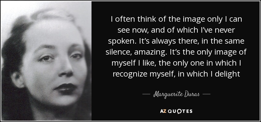 I often think of the image only I can see now, and of which I’ve never spoken. It’s always there, in the same silence, amazing. It’s the only image of myself I like, the only one in which I recognize myself, in which I delight - Marguerite Duras