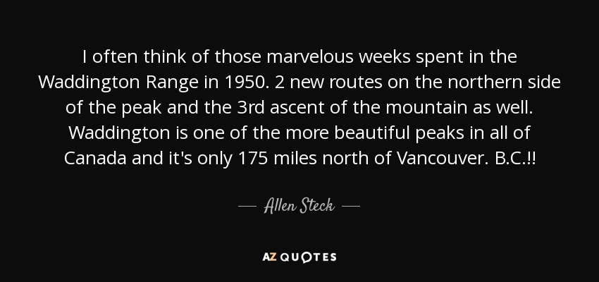 I often think of those marvelous weeks spent in the Waddington Range in 1950. 2 new routes on the northern side of the peak and the 3rd ascent of the mountain as well. Waddington is one of the more beautiful peaks in all of Canada and it's only 175 miles north of Vancouver. B.C.!! - Allen Steck