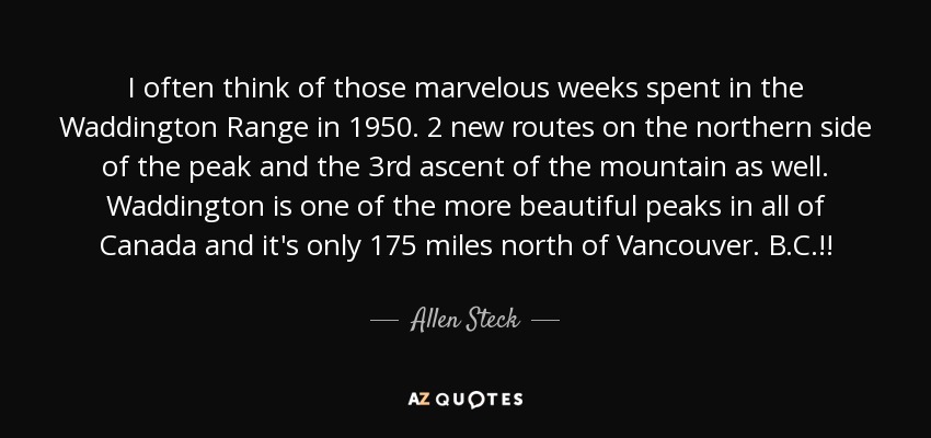 I often think of those marvelous weeks spent in the Waddington Range in 1950. 2 new routes on the northern side of the peak and the 3rd ascent of the mountain as well. Waddington is one of the more beautiful peaks in all of Canada and it's only 175 miles north of Vancouver. B.C.!! - Allen Steck