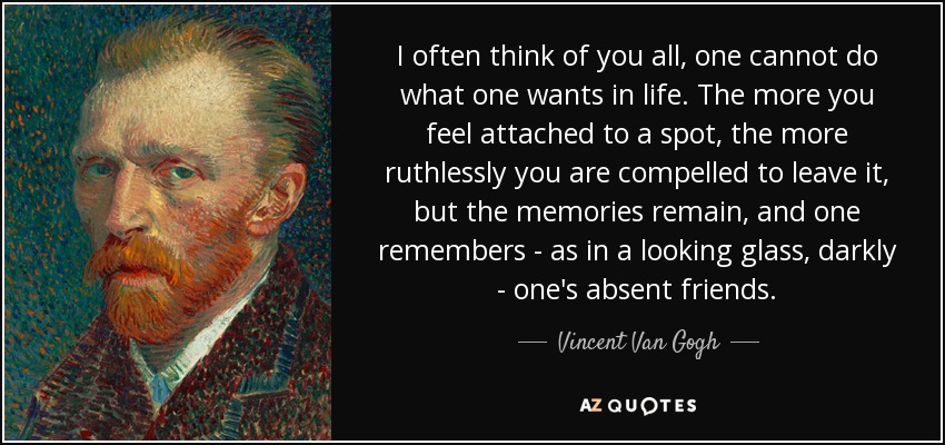 I often think of you all, one cannot do what one wants in life. The more you feel attached to a spot, the more ruthlessly you are compelled to leave it, but the memories remain, and one remembers - as in a looking glass, darkly - one's absent friends. - Vincent Van Gogh