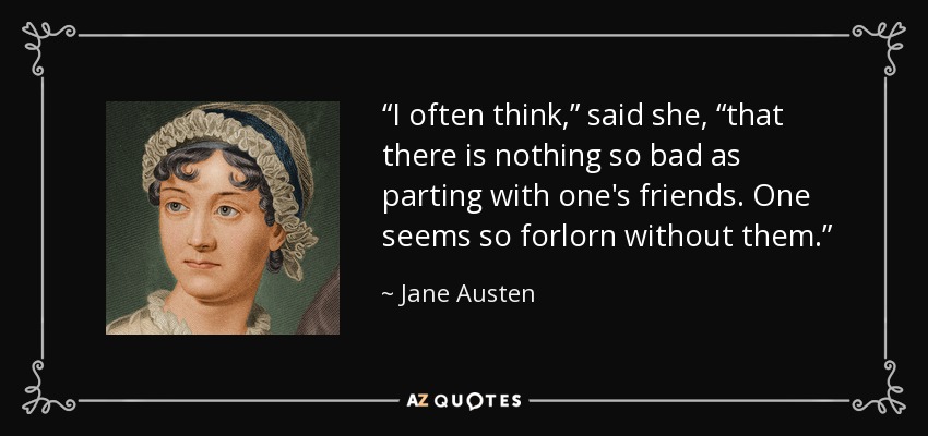 “I often think,” said she, “that there is nothing so bad as parting with one's friends. One seems so forlorn without them.” - Jane Austen