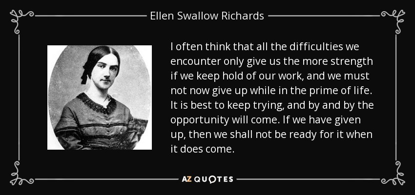 I often think that all the difficulties we encounter only give us the more strength if we keep hold of our work, and we must not now give up while in the prime of life. It is best to keep trying, and by and by the opportunity will come. If we have given up, then we shall not be ready for it when it does come. - Ellen Swallow Richards