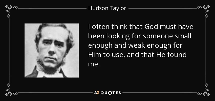 I often think that God must have been looking for someone small enough and weak enough for Him to use, and that He found me. - Hudson Taylor