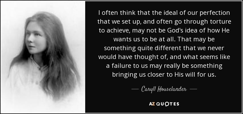 I often think that the ideal of our perfection that we set up, and often go through torture to achieve, may not be God's idea of how He wants us to be at all. That may be something quite different that we never would have thought of, and what seems like a failure to us may really be something bringing us closer to His will for us. - Caryll Houselander