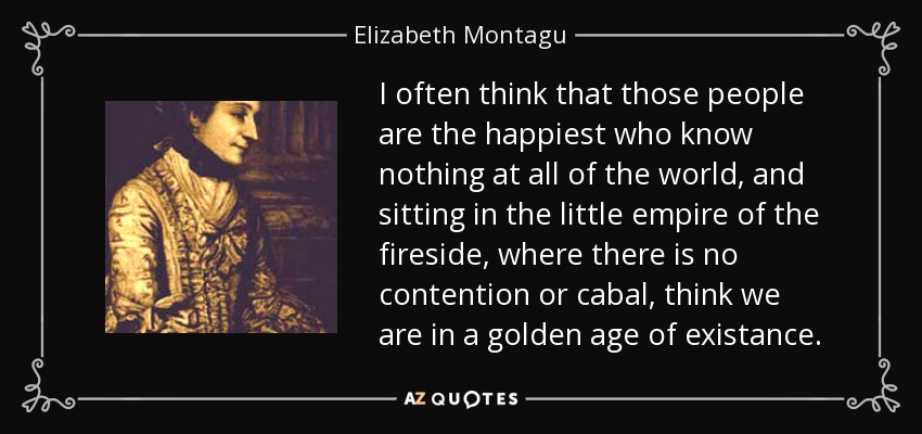 I often think that those people are the happiest who know nothing at all of the world, and sitting in the little empire of the fireside, where there is no contention or cabal, think we are in a golden age of existance. - Elizabeth Montagu