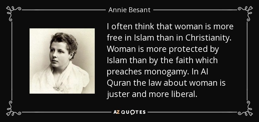 I often think that woman is more free in Islam than in Christianity. Woman is more protected by Islam than by the faith which preaches monogamy. In AI Quran the law about woman is juster and more liberal. - Annie Besant