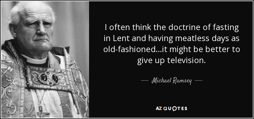 I often think the doctrine of fasting in Lent and having meatless days as old-fashioned...it might be better to give up television. - Michael Ramsey