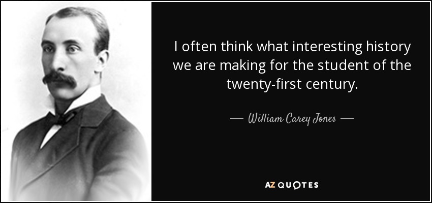 I often think what interesting history we are making for the student of the twenty-first century. - William Carey Jones