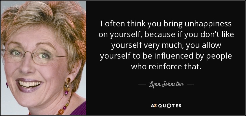 I often think you bring unhappiness on yourself, because if you don't like yourself very much, you allow yourself to be influenced by people who reinforce that. - Lynn Johnston