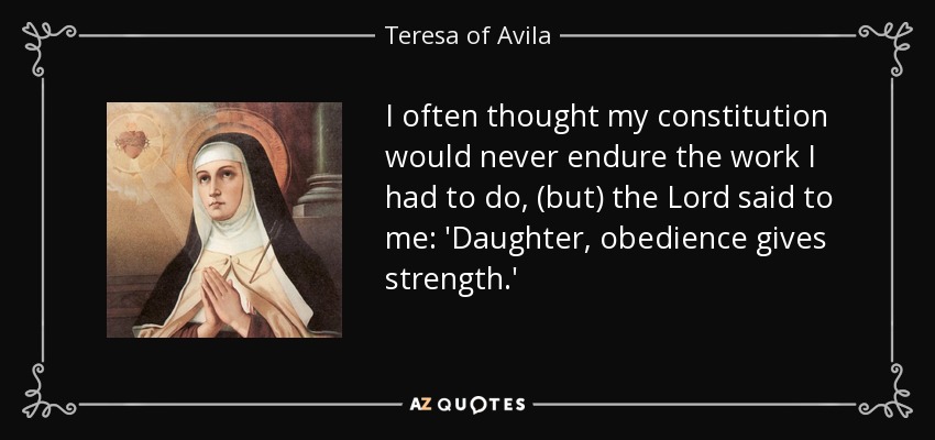 I often thought my constitution would never endure the work I had to do, (but) the Lord said to me: 'Daughter, obedience gives strength.' - Teresa of Avila
