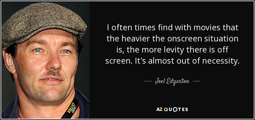 I often times find with movies that the heavier the onscreen situation is, the more levity there is off screen. It's almost out of necessity. - Joel Edgerton