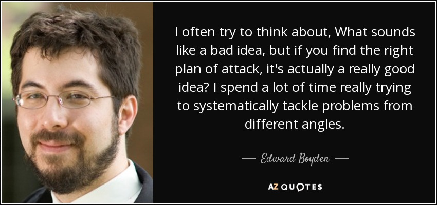 I often try to think about, What sounds like a bad idea, but if you find the right plan of attack, it's actually a really good idea? I spend a lot of time really trying to systematically tackle problems from different angles. - Edward Boyden