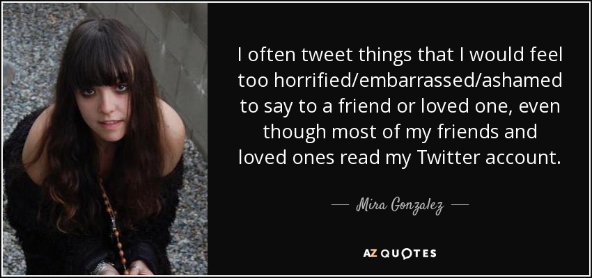 I often tweet things that I would feel too horrified/embarrassed/ashamed to say to a friend or loved one, even though most of my friends and loved ones read my Twitter account. - Mira Gonzalez