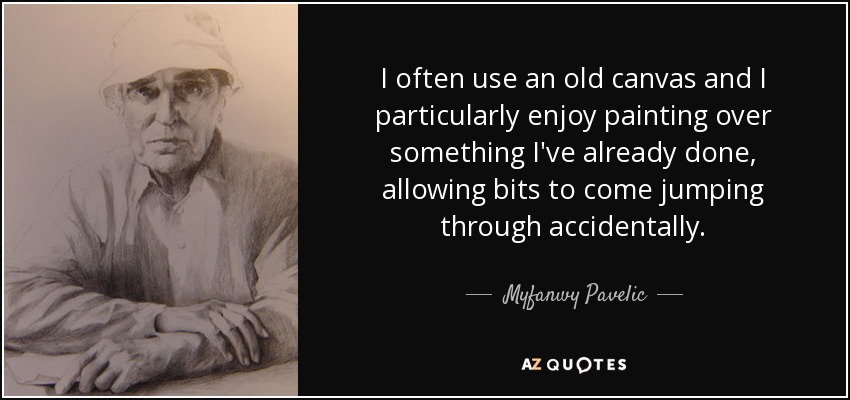 I often use an old canvas and I particularly enjoy painting over something I've already done, allowing bits to come jumping through accidentally. - Myfanwy Pavelic