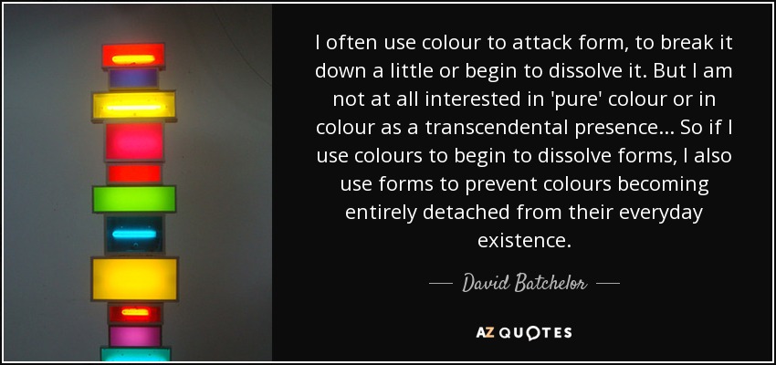 I often use colour to attack form, to break it down a little or begin to dissolve it. But I am not at all interested in 'pure' colour or in colour as a transcendental presence... So if I use colours to begin to dissolve forms, I also use forms to prevent colours becoming entirely detached from their everyday existence. - David Batchelor
