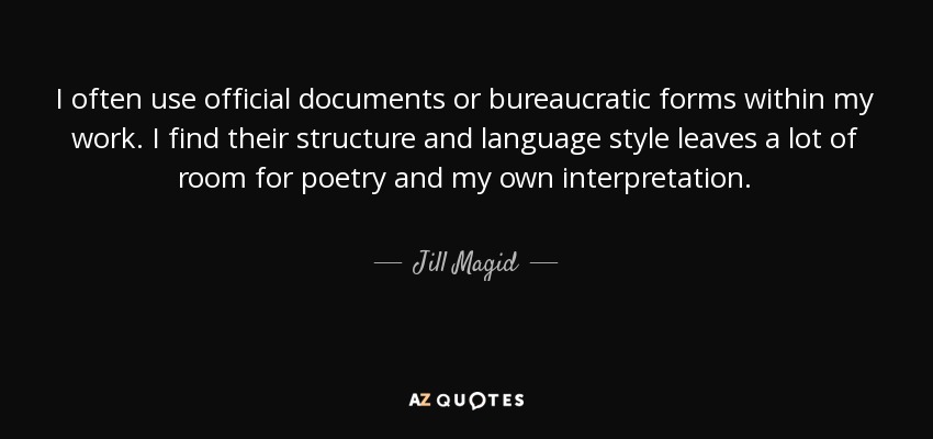 I often use official documents or bureaucratic forms within my work. I find their structure and language style leaves a lot of room for poetry and my own interpretation. - Jill Magid