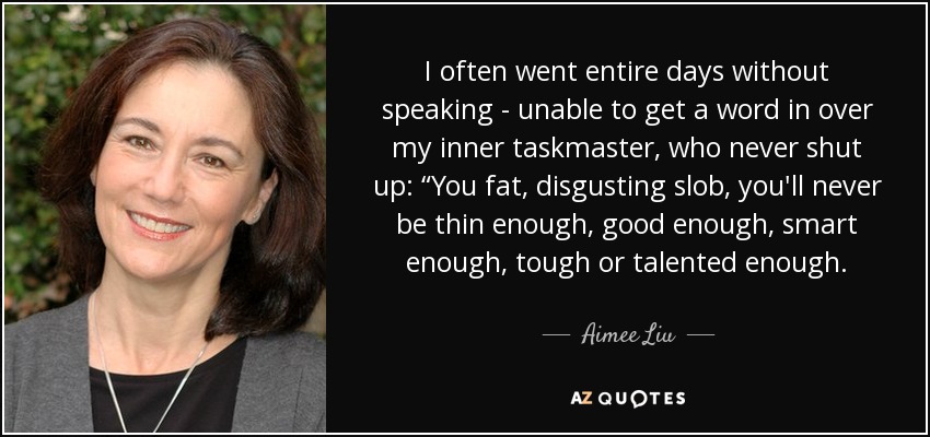 I often went entire days without speaking - unable to get a word in over my inner taskmaster, who never shut up: “You fat, disgusting slob, you'll never be thin enough, good enough, smart enough, tough or talented enough. - Aimee Liu