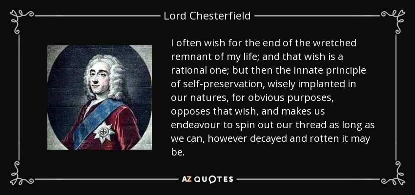 I often wish for the end of the wretched remnant of my life; and that wish is a rational one; but then the innate principle of self-preservation, wisely implanted in our natures, for obvious purposes, opposes that wish, and makes us endeavour to spin out our thread as long as we can, however decayed and rotten it may be. - Lord Chesterfield