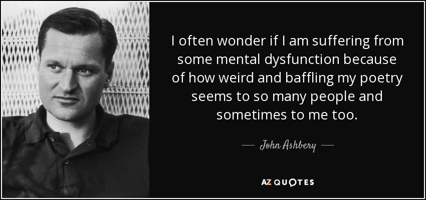 I often wonder if I am suffering from some mental dysfunction because of how weird and baffling my poetry seems to so many people and sometimes to me too. - John Ashbery