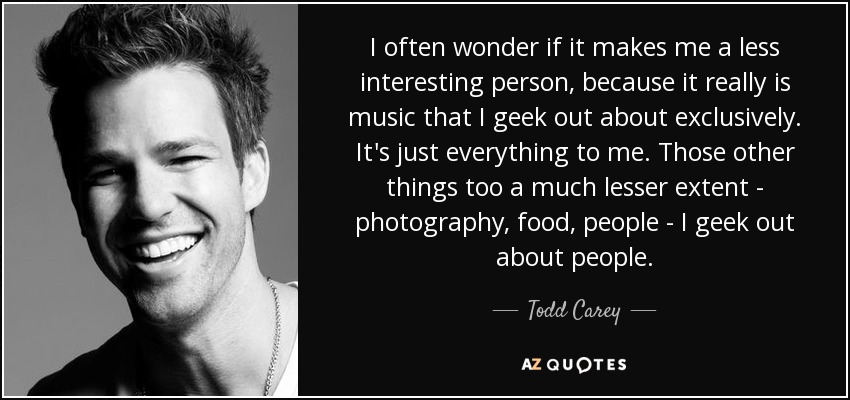 I often wonder if it makes me a less interesting person, because it really is music that I geek out about exclusively. It's just everything to me. Those other things too a much lesser extent - photography, food, people - I geek out about people. - Todd Carey