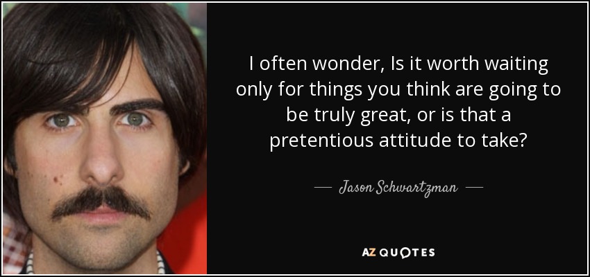 I often wonder, Is it worth waiting only for things you think are going to be truly great, or is that a pretentious attitude to take? - Jason Schwartzman