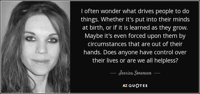 I often wonder what drives people to do things. Whether it's put into their minds at birth, or if it is learned as they grow. Maybe it's even forced upon them by circumstances that are out of their hands. Does anyone have control over their lives or are we all helpless? - Jessica Sorensen