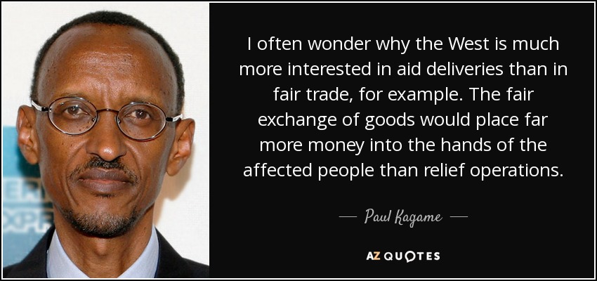 I often wonder why the West is much more interested in aid deliveries than in fair trade, for example. The fair exchange of goods would place far more money into the hands of the affected people than relief operations. - Paul Kagame