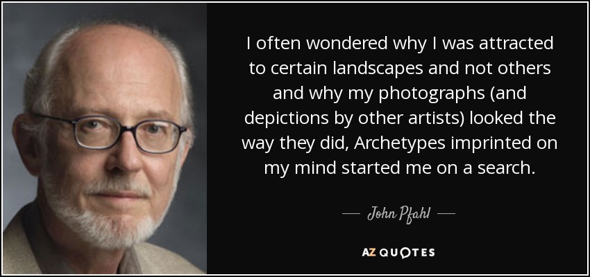I often wondered why I was attracted to certain landscapes and not others and why my photographs (and depictions by other artists) looked the way they did, Archetypes imprinted on my mind started me on a search. - John Pfahl
