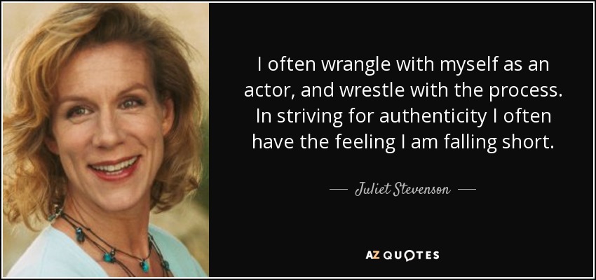 I often wrangle with myself as an actor, and wrestle with the process. In striving for authenticity I often have the feeling I am falling short. - Juliet Stevenson
